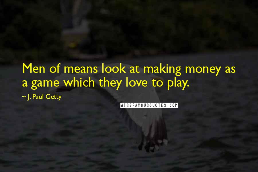 J. Paul Getty Quotes: Men of means look at making money as a game which they love to play.