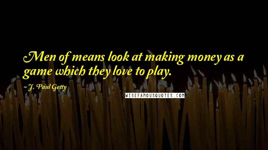 J. Paul Getty Quotes: Men of means look at making money as a game which they love to play.