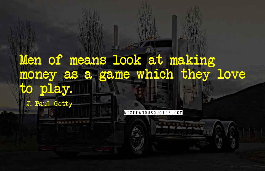 J. Paul Getty Quotes: Men of means look at making money as a game which they love to play.