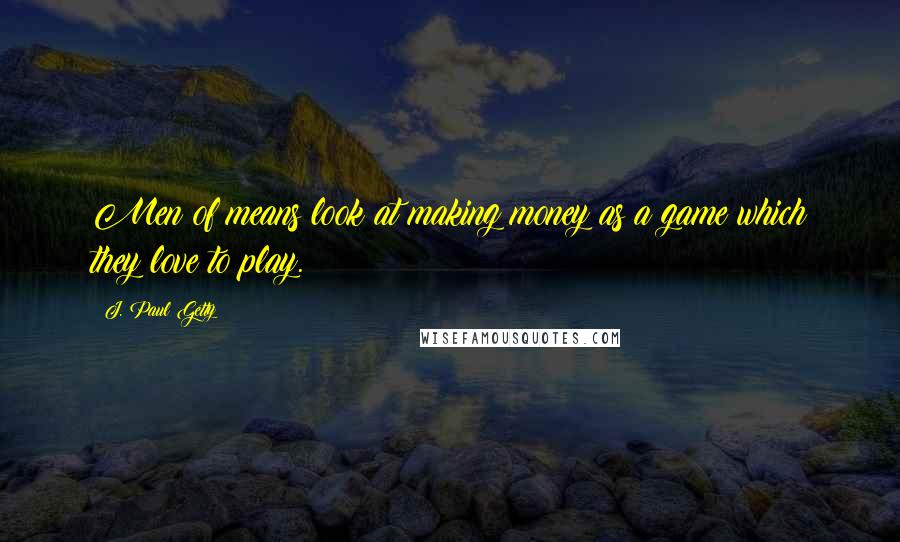 J. Paul Getty Quotes: Men of means look at making money as a game which they love to play.
