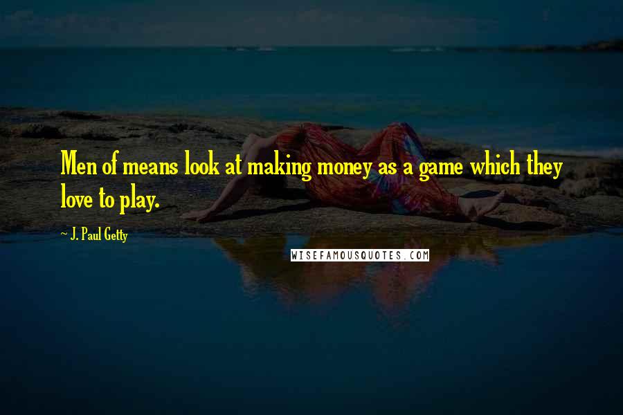 J. Paul Getty Quotes: Men of means look at making money as a game which they love to play.