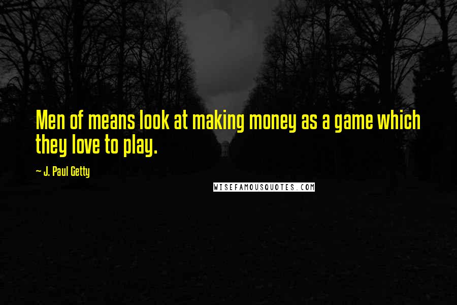 J. Paul Getty Quotes: Men of means look at making money as a game which they love to play.