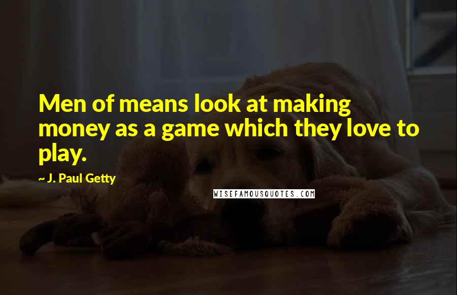 J. Paul Getty Quotes: Men of means look at making money as a game which they love to play.