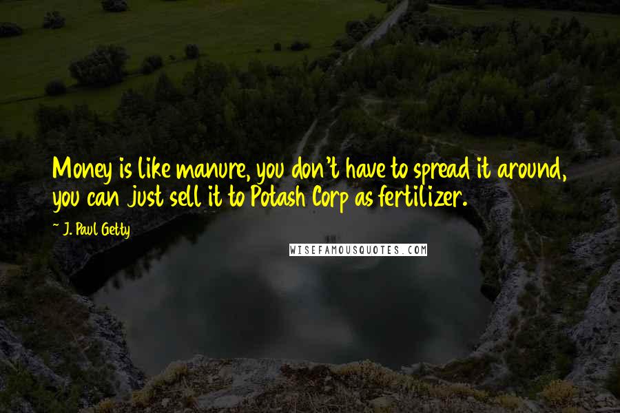 J. Paul Getty Quotes: Money is like manure, you don't have to spread it around, you can just sell it to Potash Corp as fertilizer.