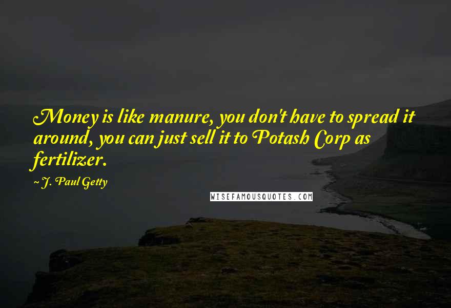 J. Paul Getty Quotes: Money is like manure, you don't have to spread it around, you can just sell it to Potash Corp as fertilizer.
