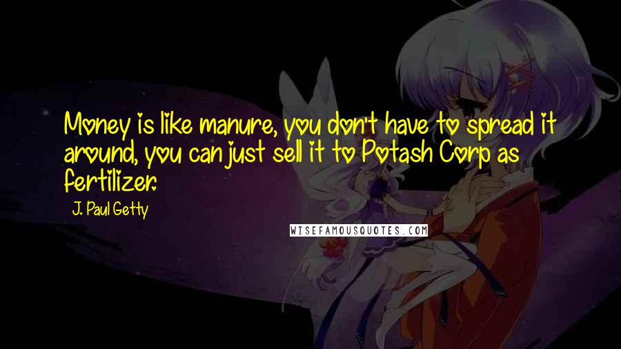 J. Paul Getty Quotes: Money is like manure, you don't have to spread it around, you can just sell it to Potash Corp as fertilizer.