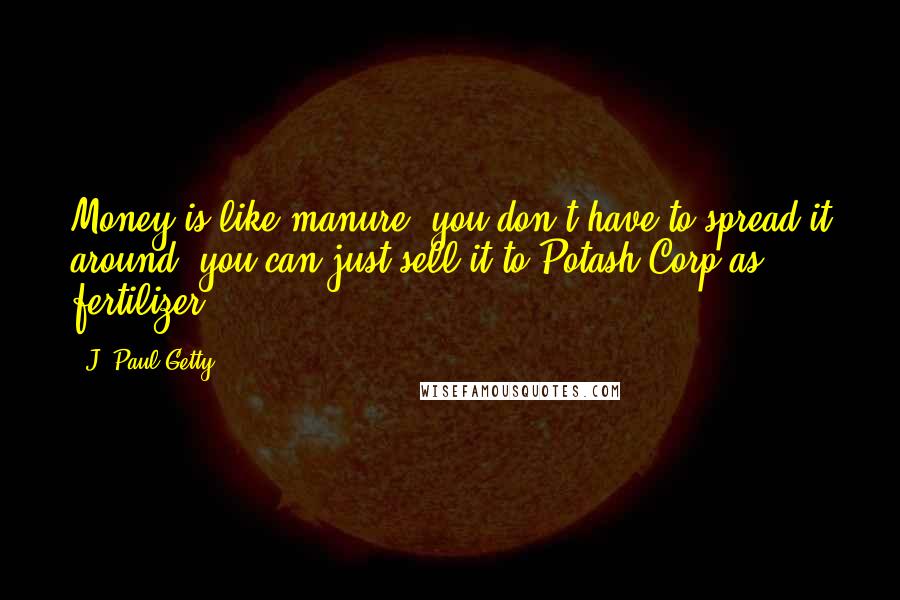 J. Paul Getty Quotes: Money is like manure, you don't have to spread it around, you can just sell it to Potash Corp as fertilizer.