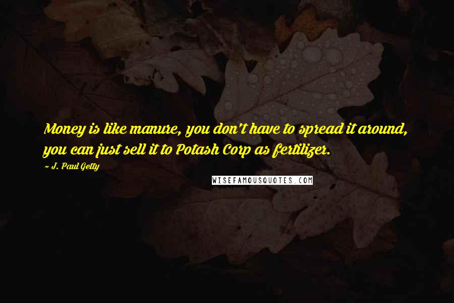 J. Paul Getty Quotes: Money is like manure, you don't have to spread it around, you can just sell it to Potash Corp as fertilizer.