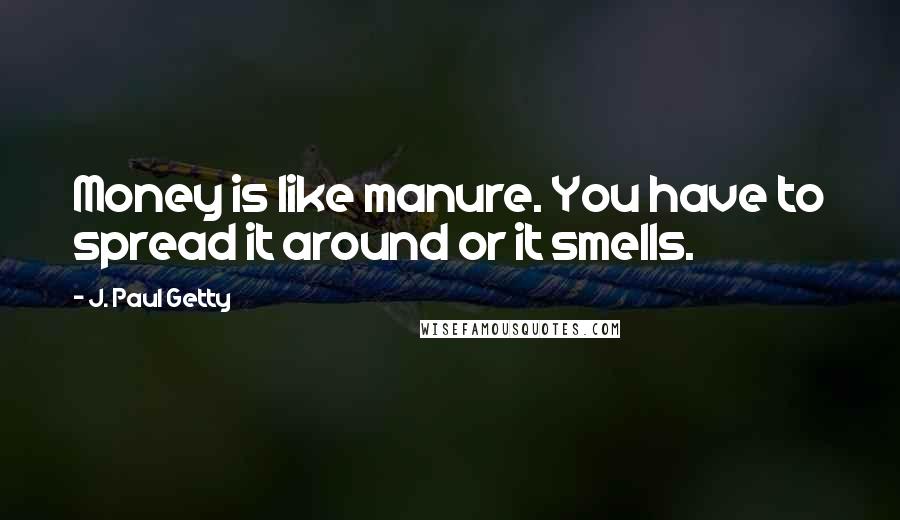 J. Paul Getty Quotes: Money is like manure. You have to spread it around or it smells.