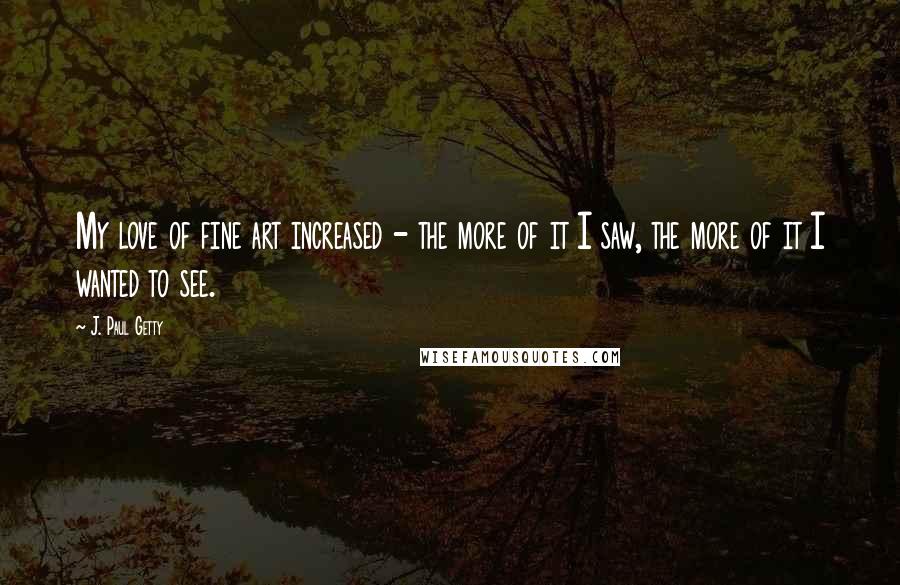 J. Paul Getty Quotes: My love of fine art increased - the more of it I saw, the more of it I wanted to see.