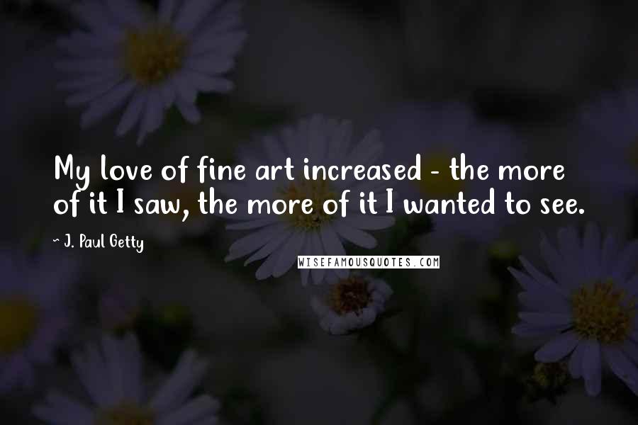 J. Paul Getty Quotes: My love of fine art increased - the more of it I saw, the more of it I wanted to see.