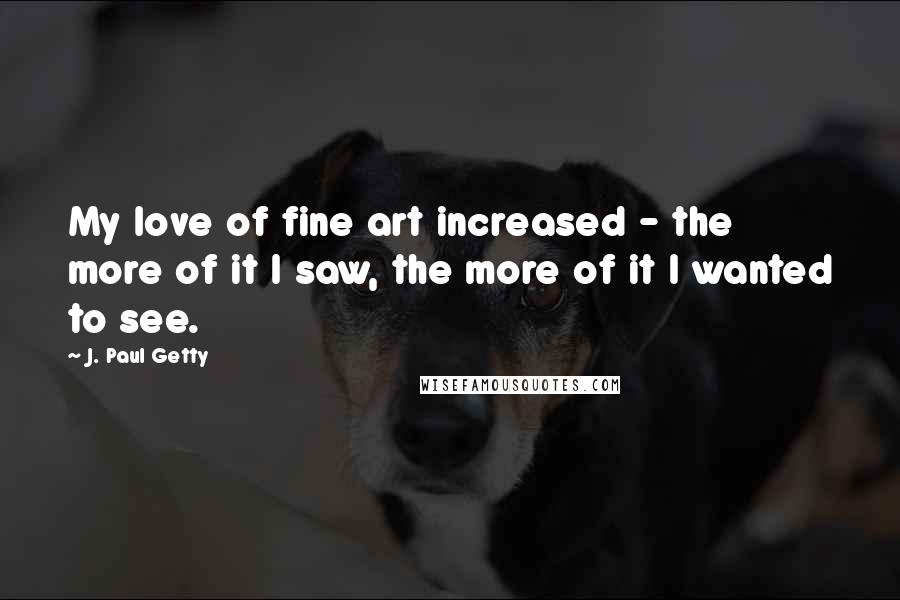 J. Paul Getty Quotes: My love of fine art increased - the more of it I saw, the more of it I wanted to see.