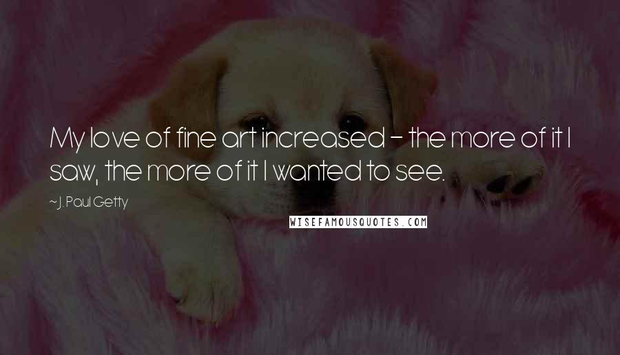 J. Paul Getty Quotes: My love of fine art increased - the more of it I saw, the more of it I wanted to see.