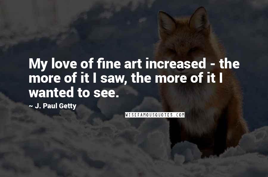 J. Paul Getty Quotes: My love of fine art increased - the more of it I saw, the more of it I wanted to see.