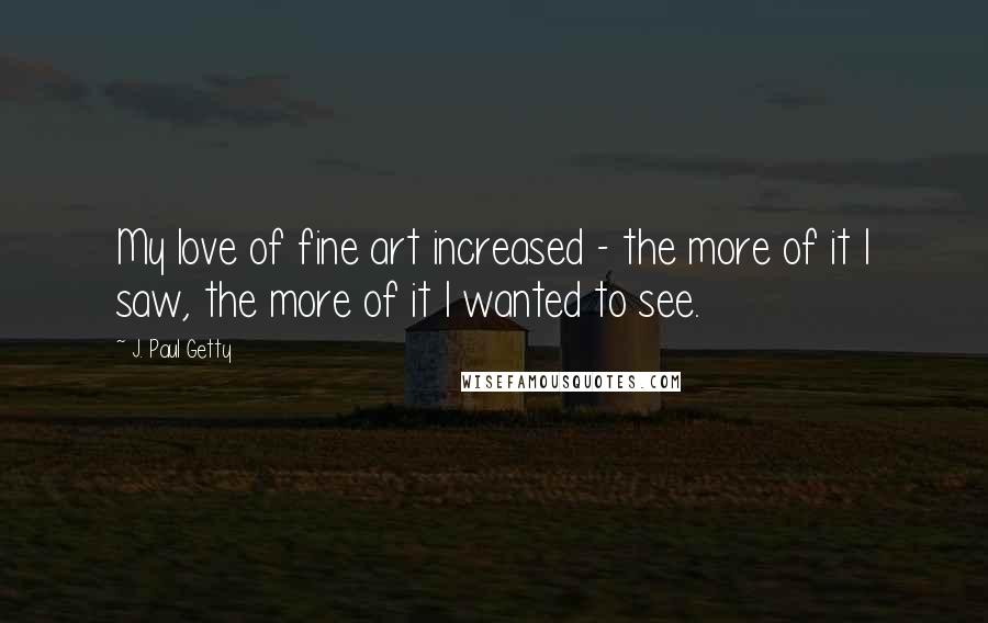 J. Paul Getty Quotes: My love of fine art increased - the more of it I saw, the more of it I wanted to see.