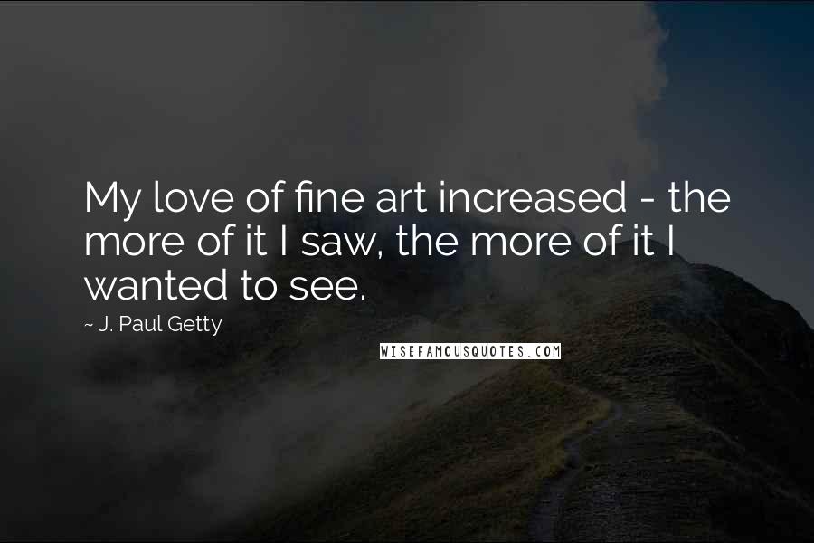 J. Paul Getty Quotes: My love of fine art increased - the more of it I saw, the more of it I wanted to see.