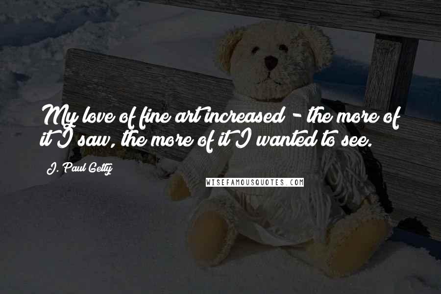 J. Paul Getty Quotes: My love of fine art increased - the more of it I saw, the more of it I wanted to see.