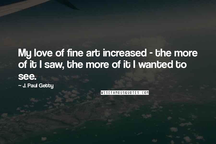 J. Paul Getty Quotes: My love of fine art increased - the more of it I saw, the more of it I wanted to see.