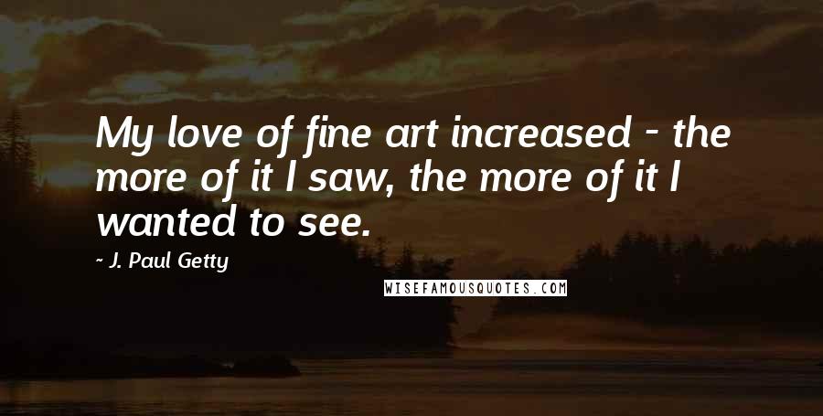 J. Paul Getty Quotes: My love of fine art increased - the more of it I saw, the more of it I wanted to see.