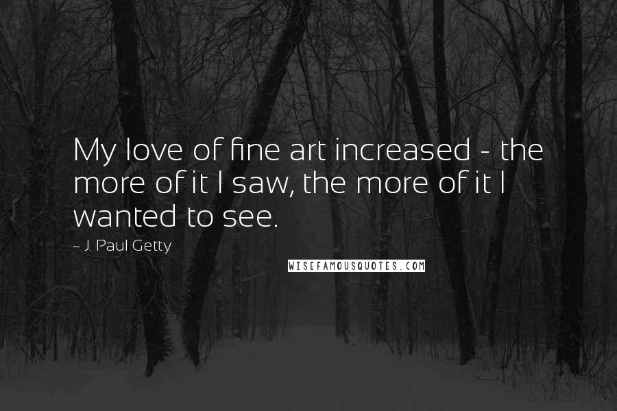 J. Paul Getty Quotes: My love of fine art increased - the more of it I saw, the more of it I wanted to see.