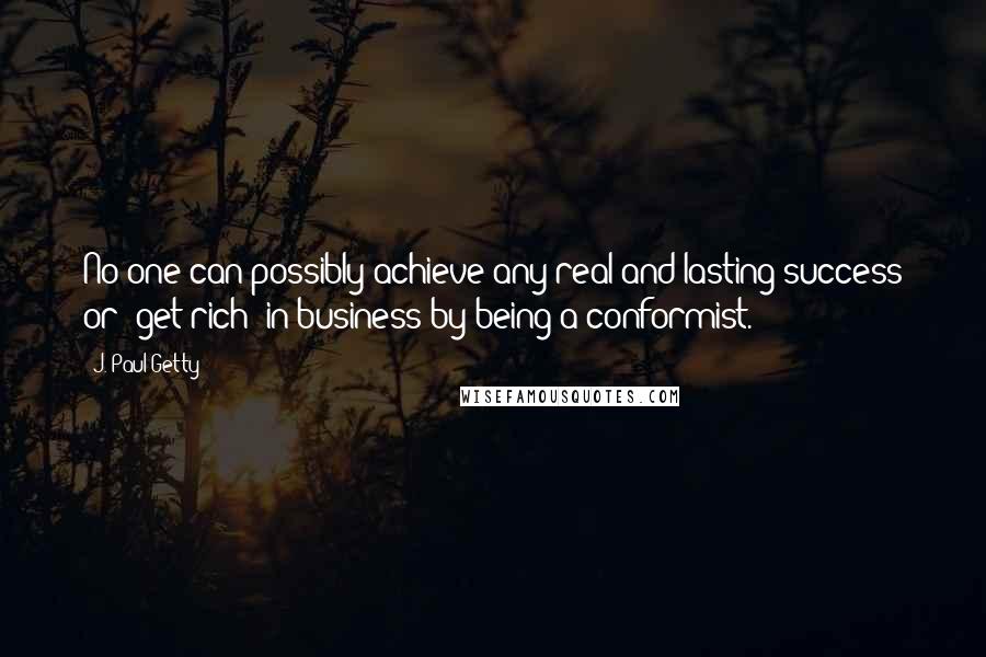 J. Paul Getty Quotes: No one can possibly achieve any real and lasting success or 'get rich' in business by being a conformist.