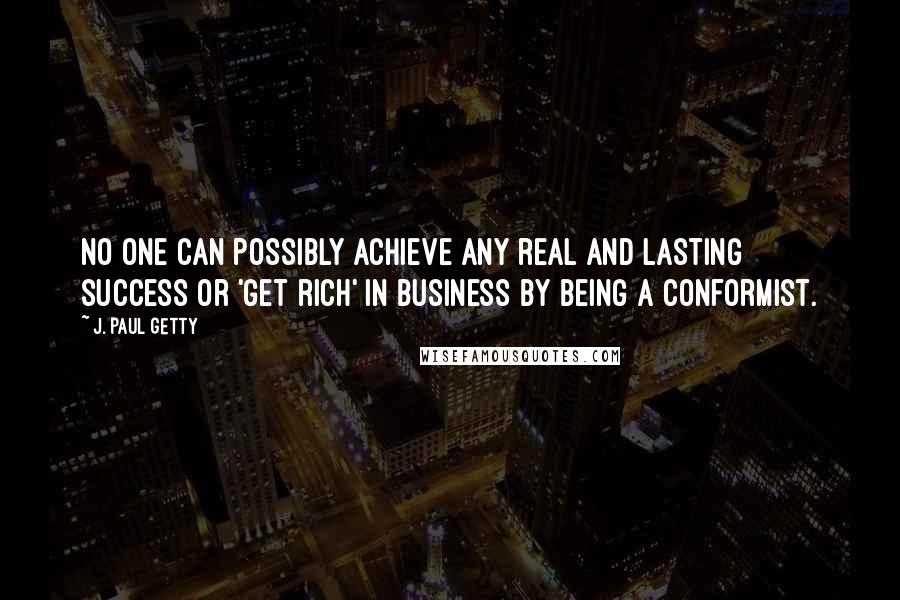 J. Paul Getty Quotes: No one can possibly achieve any real and lasting success or 'get rich' in business by being a conformist.