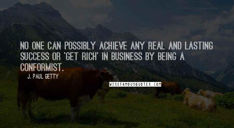 J. Paul Getty Quotes: No one can possibly achieve any real and lasting success or 'get rich' in business by being a conformist.