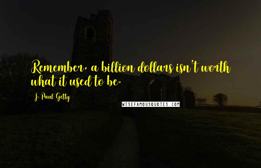 J. Paul Getty Quotes: Remember, a billion dollars isn't worth what it used to be.