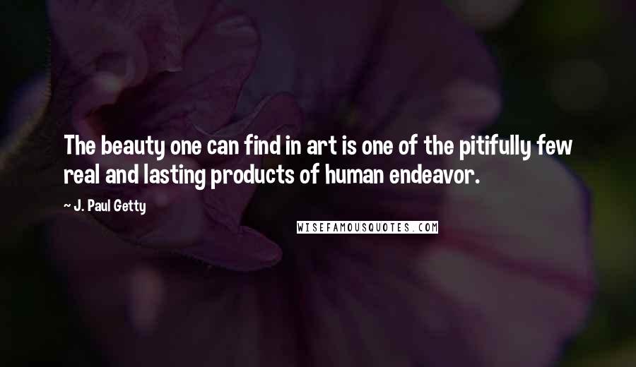 J. Paul Getty Quotes: The beauty one can find in art is one of the pitifully few real and lasting products of human endeavor.