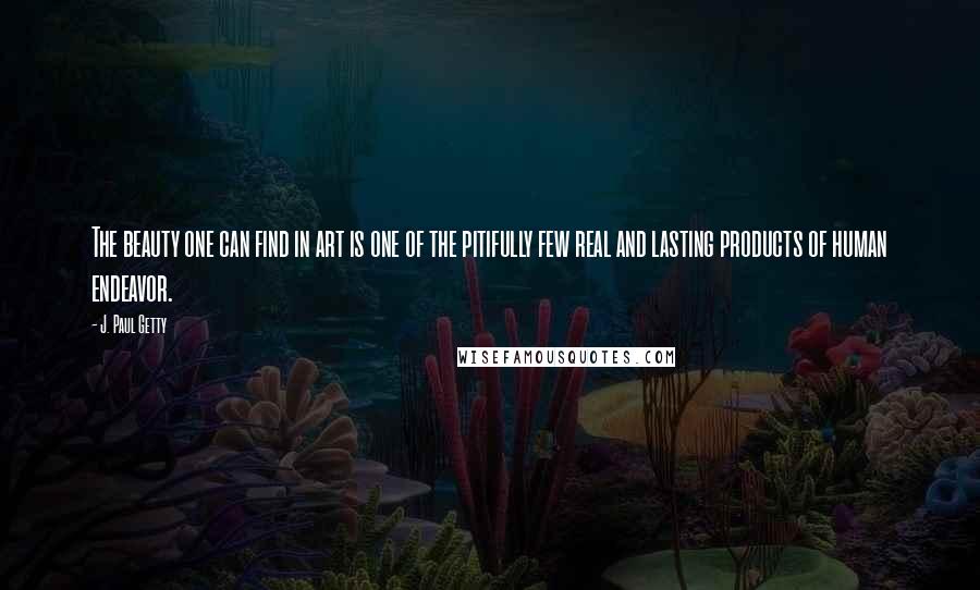 J. Paul Getty Quotes: The beauty one can find in art is one of the pitifully few real and lasting products of human endeavor.