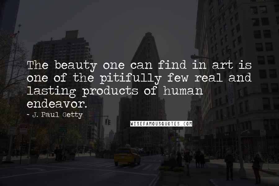 J. Paul Getty Quotes: The beauty one can find in art is one of the pitifully few real and lasting products of human endeavor.