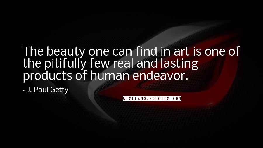 J. Paul Getty Quotes: The beauty one can find in art is one of the pitifully few real and lasting products of human endeavor.