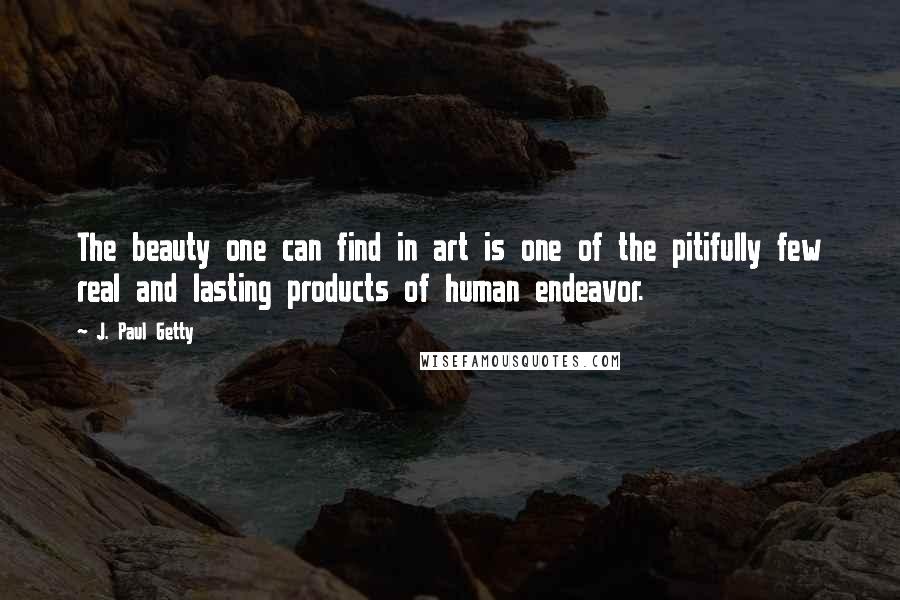 J. Paul Getty Quotes: The beauty one can find in art is one of the pitifully few real and lasting products of human endeavor.