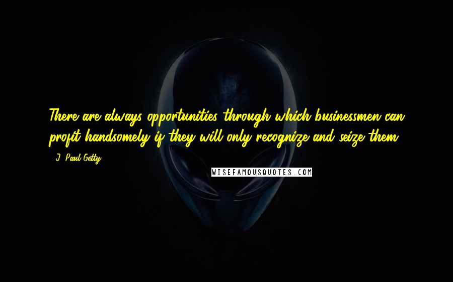 J. Paul Getty Quotes: There are always opportunities through which businessmen can profit handsomely if they will only recognize and seize them.