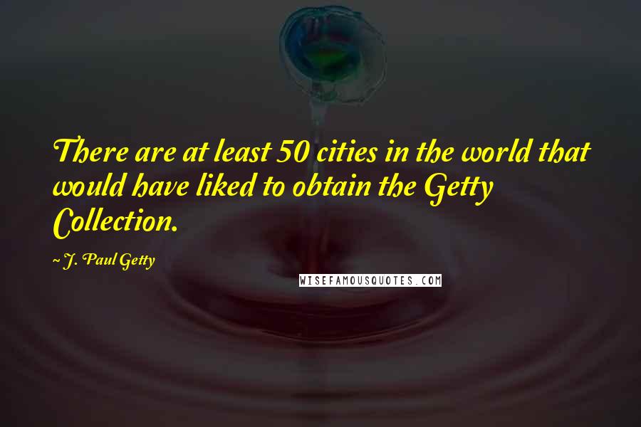 J. Paul Getty Quotes: There are at least 50 cities in the world that would have liked to obtain the Getty Collection.