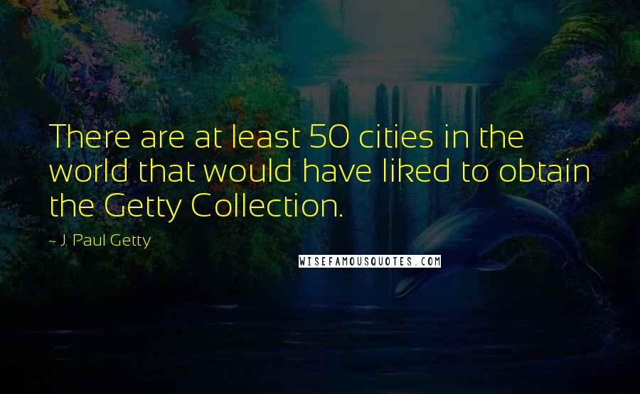 J. Paul Getty Quotes: There are at least 50 cities in the world that would have liked to obtain the Getty Collection.