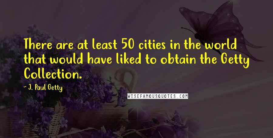 J. Paul Getty Quotes: There are at least 50 cities in the world that would have liked to obtain the Getty Collection.