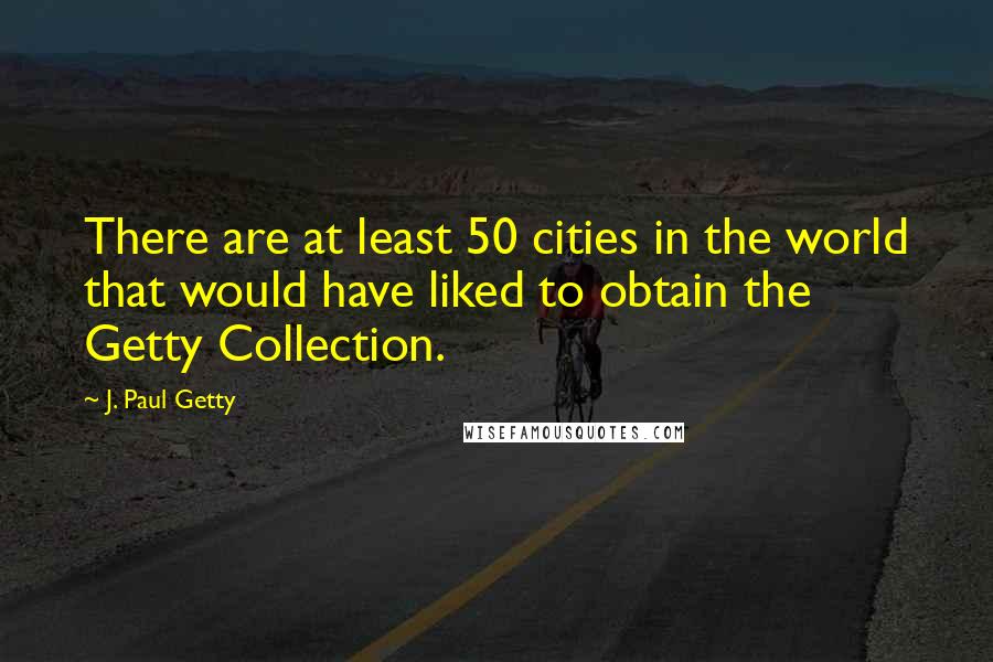 J. Paul Getty Quotes: There are at least 50 cities in the world that would have liked to obtain the Getty Collection.