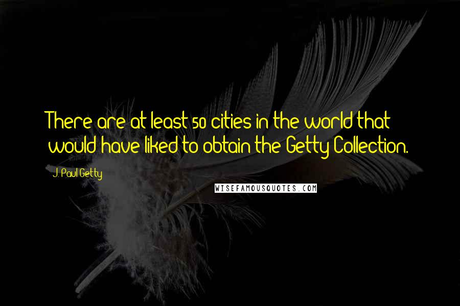 J. Paul Getty Quotes: There are at least 50 cities in the world that would have liked to obtain the Getty Collection.