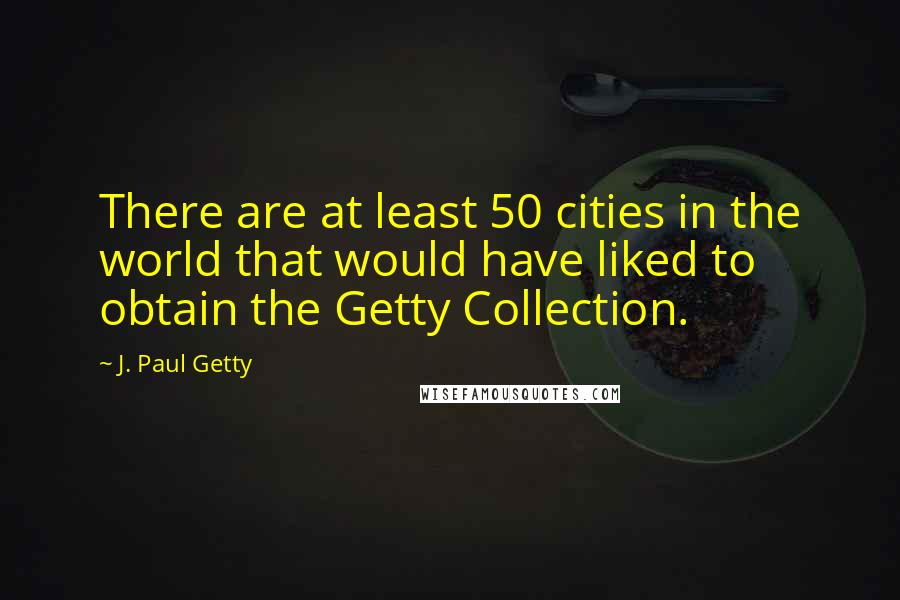 J. Paul Getty Quotes: There are at least 50 cities in the world that would have liked to obtain the Getty Collection.