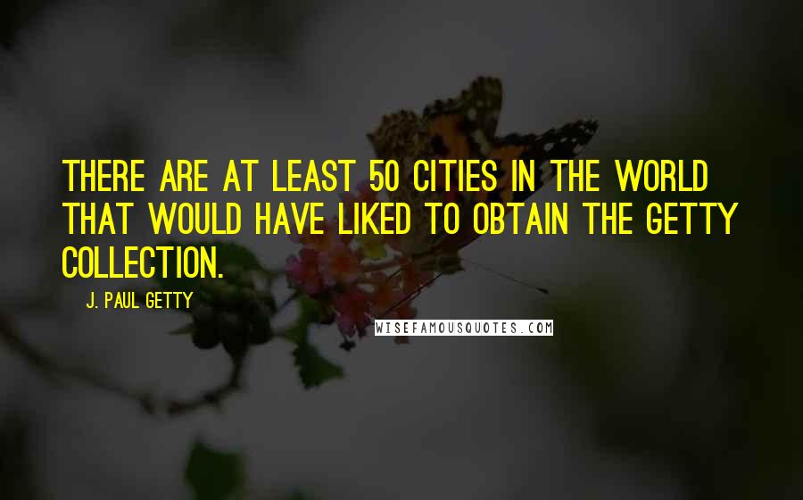 J. Paul Getty Quotes: There are at least 50 cities in the world that would have liked to obtain the Getty Collection.