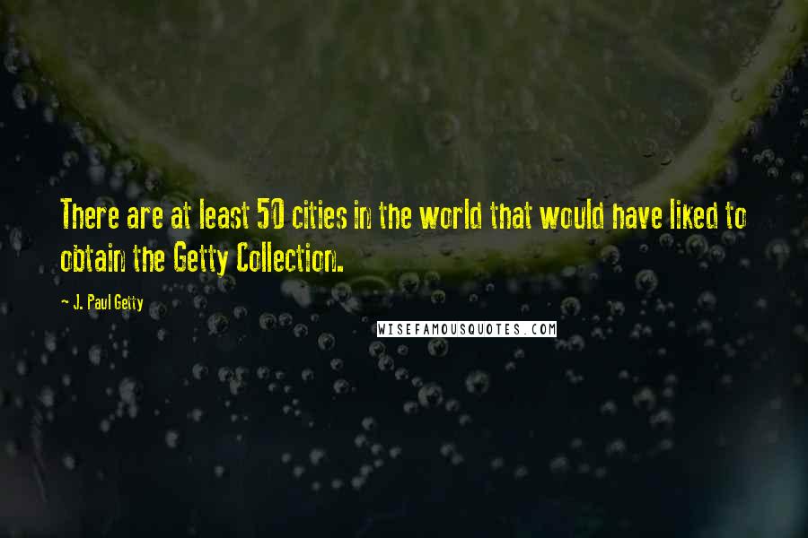 J. Paul Getty Quotes: There are at least 50 cities in the world that would have liked to obtain the Getty Collection.