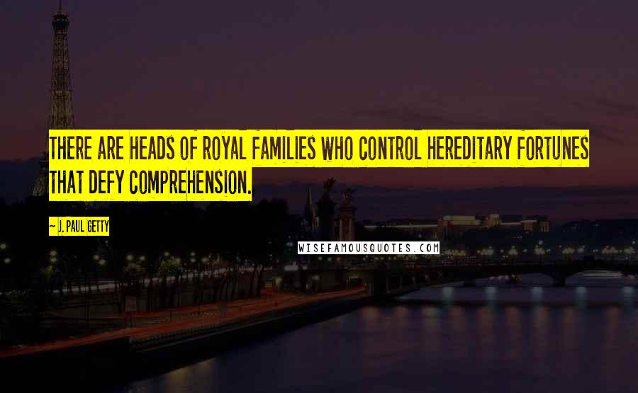 J. Paul Getty Quotes: There are heads of royal families who control hereditary fortunes that defy comprehension.