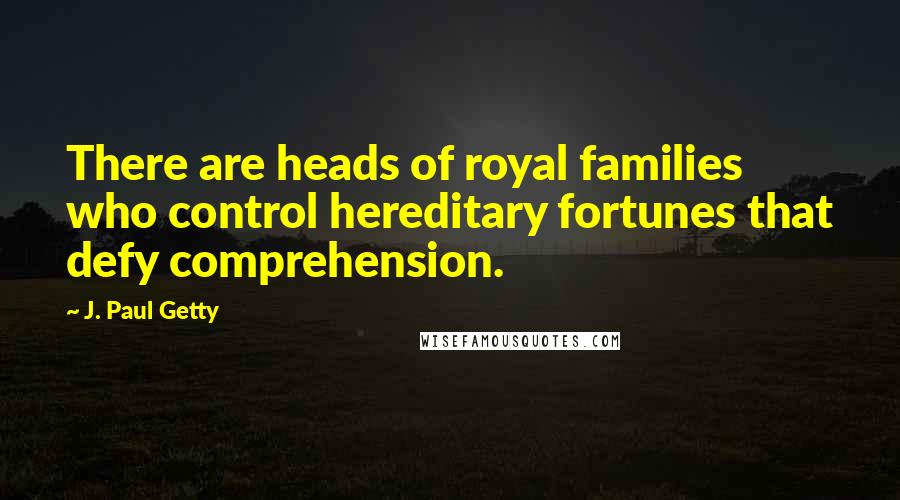 J. Paul Getty Quotes: There are heads of royal families who control hereditary fortunes that defy comprehension.