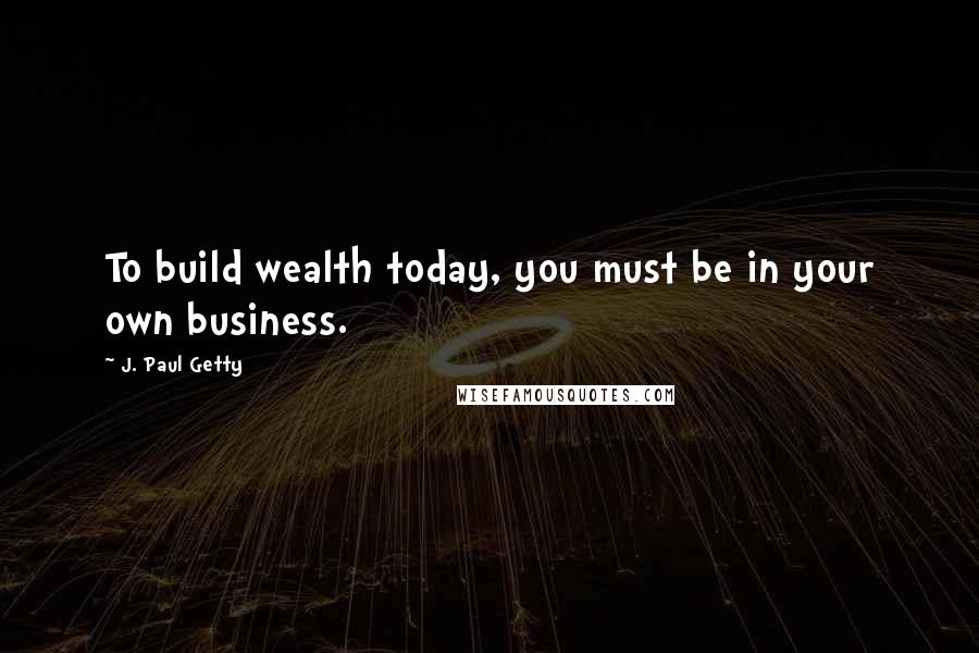 J. Paul Getty Quotes: To build wealth today, you must be in your own business.