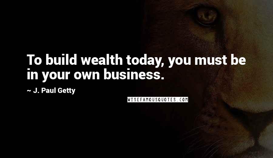 J. Paul Getty Quotes: To build wealth today, you must be in your own business.