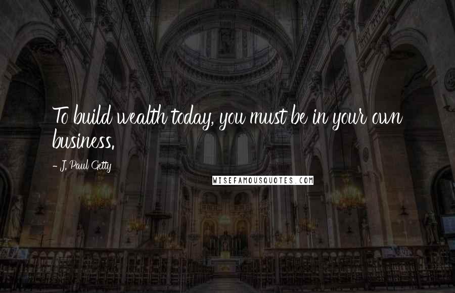 J. Paul Getty Quotes: To build wealth today, you must be in your own business.