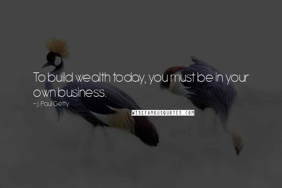 J. Paul Getty Quotes: To build wealth today, you must be in your own business.