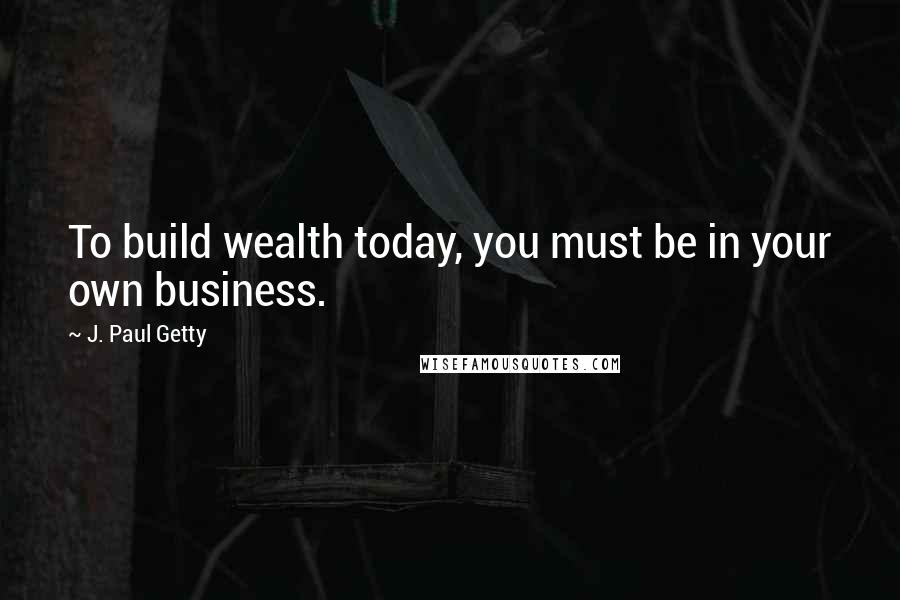 J. Paul Getty Quotes: To build wealth today, you must be in your own business.