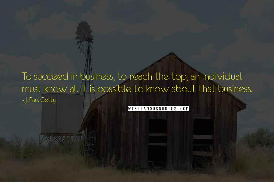 J. Paul Getty Quotes: To succeed in business, to reach the top, an individual must know all it is possible to know about that business.